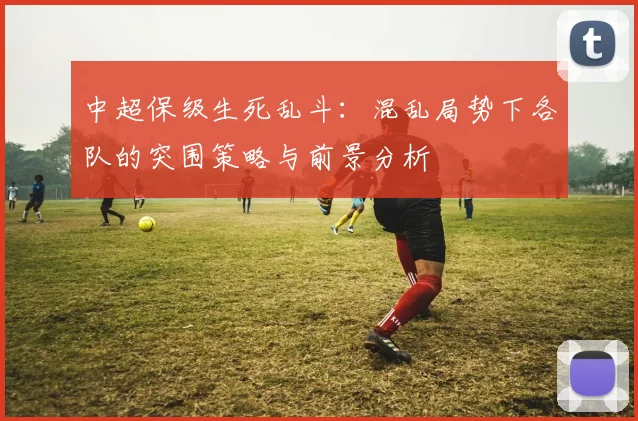 中超保级生死乱斗:混乱局势下各队的突围策略与前景分析