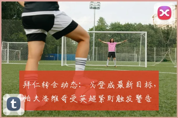 拜仁转会动态:戈登成最新目标,帕夫洛维奇受英超紧盯触发警告