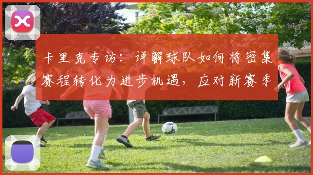 卡里克专访:详解球队如何将密集赛程转化为进步机遇,应对新赛季挑战