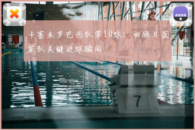 卡塞米罗巴西队第10球:回顾其国家队关键进球瞬间
