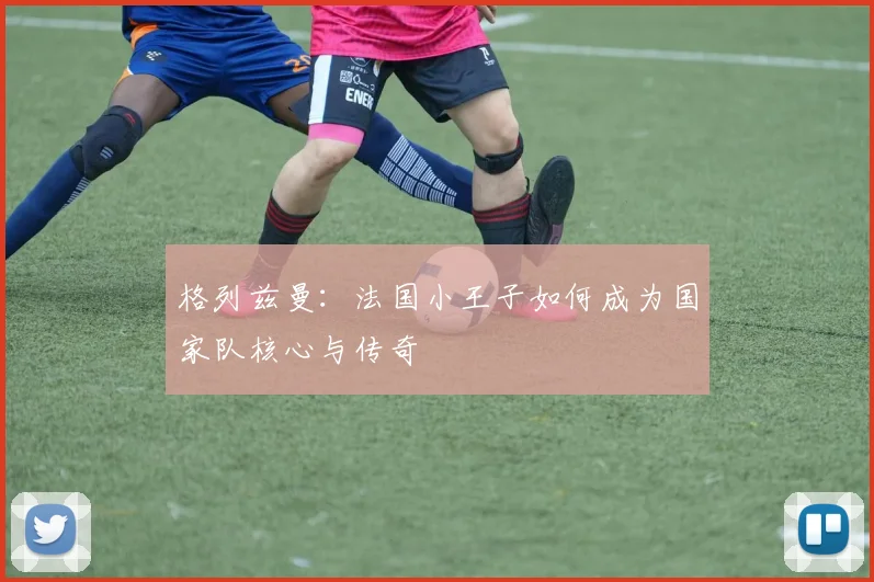 格列兹曼:法国小王子如何成为国家队核心与传奇