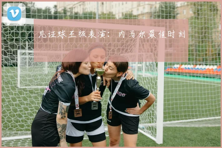 见证球王级表演:内马尔最佳时刻