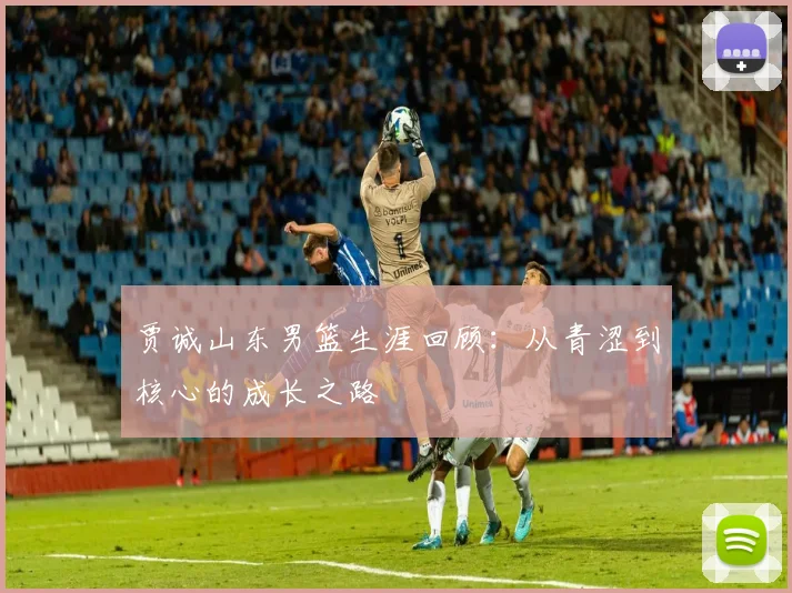 贾诚山东男篮生涯回顾：从青涩到核心的成长之路