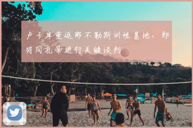 卢卡库重返那不勒斯训练基地,即将同孔蒂进行关键谈判
