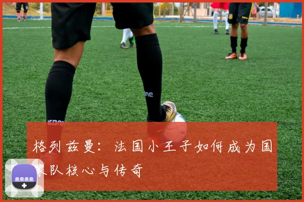 格列兹曼：法国小王子如何成为国家队核心与传奇