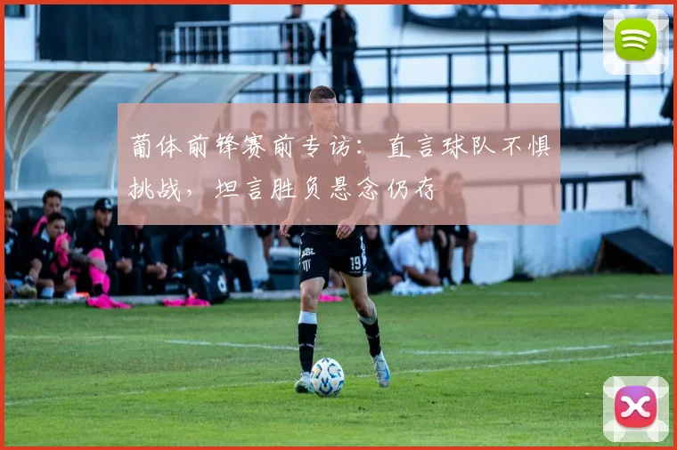 葡体前锋赛前专访：直言球队不惧挑战，坦言胜负悬念仍存