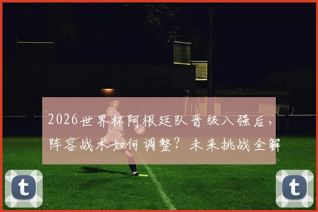2026世界杯阿根廷队晋级八强后,阵容战术如何调整?未来挑战全解析
