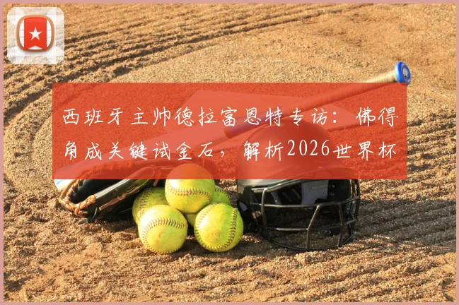 西班牙主帅德拉富恩特专访:佛得角成关键试金石,解析2026世界杯10大争冠热门球队