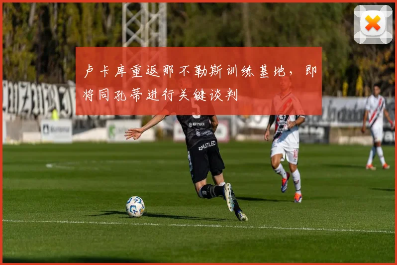 卢卡库重返那不勒斯训练基地,即将同孔蒂进行关键谈判