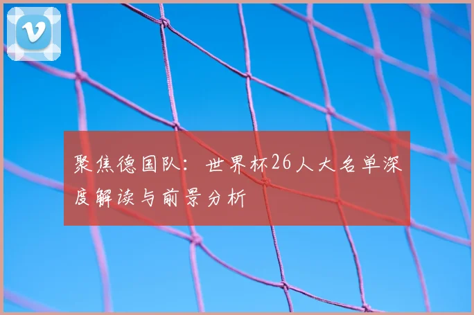 聚焦德国队：世界杯26人大名单深度解读与前景分析