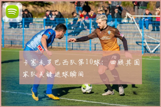 卡塞米罗巴西队第10球:回顾其国家队关键进球瞬间