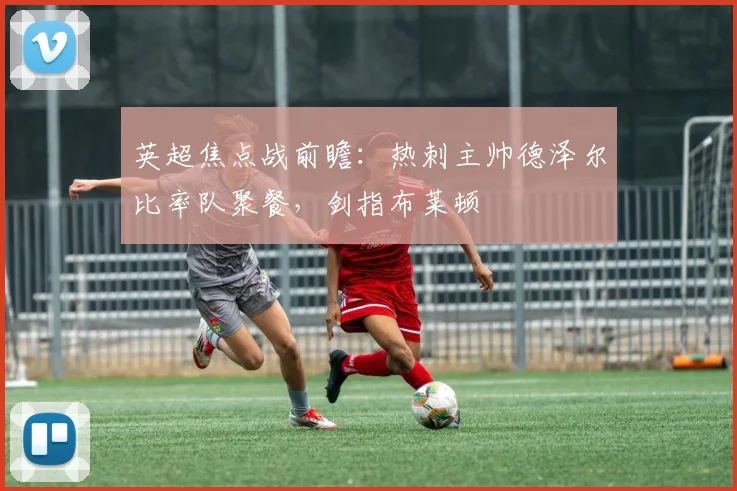 英超焦点战前瞻：热刺主帅德泽尔比率队聚餐，剑指布莱顿