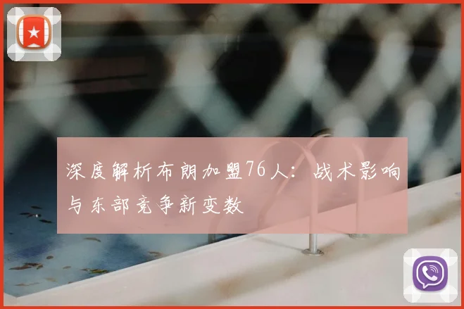 深度解析布朗加盟76人:战术影响与东部竞争新变数
